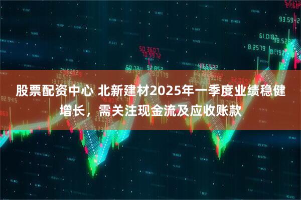 股票配資中心 北新建材2025年一季度業(yè)績(jī)穩(wěn)健增長(zhǎng)，需關(guān)注現(xiàn)金流及應(yīng)收賬款