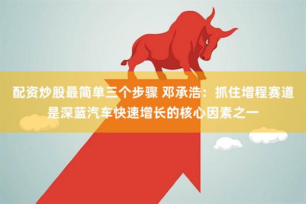 配資炒股最簡(jiǎn)單三個(gè)步驟 鄧承浩：抓住增程賽道是深藍(lán)汽車(chē)快速增長(zhǎng)的核心因素之一