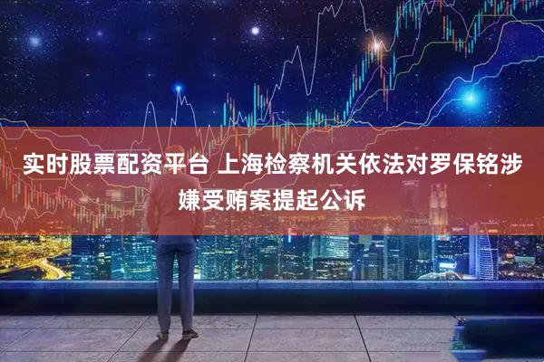實(shí)時(shí)股票配資平臺(tái) 上海檢察機(jī)關(guān)依法對(duì)羅保銘涉嫌受賄案提起公訴