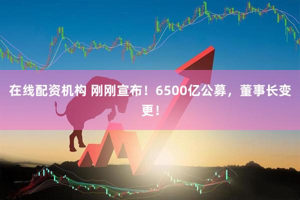在線配資機構 剛剛宣布！6500億公募，董事長變更！