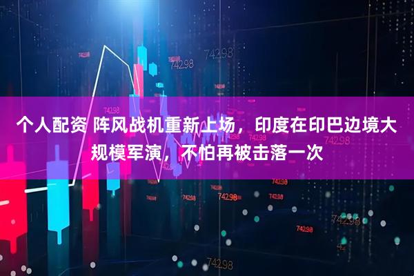 個(gè)人配資 陣風(fēng)戰(zhàn)機(jī)重新上場(chǎng)，印度在印巴邊境大規(guī)模軍演，不怕再被擊落一次
