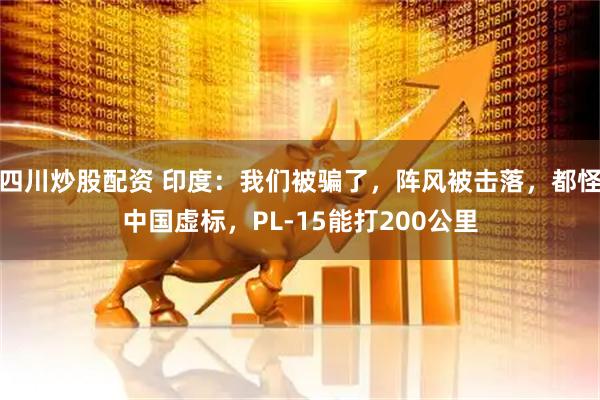 四川炒股配資 印度：我們被騙了，陣風(fēng)被擊落，都怪中國(guó)虛標(biāo)，PL-15能打200公里