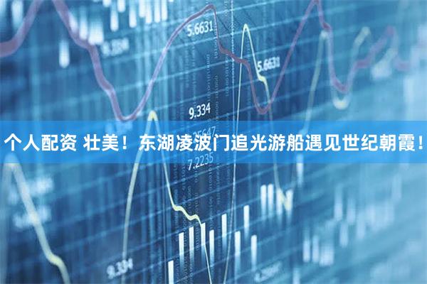 個(gè)人配資 壯美！東湖凌波門追光游船遇見世紀(jì)朝霞！