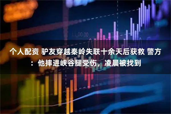 個(gè)人配資 驢友穿越秦嶺失聯(lián)十余天后獲救 警方：他摔進(jìn)峽谷腿受傷，凌晨被找到