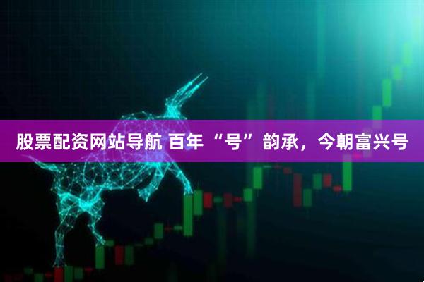 股票配資網(wǎng)站導(dǎo)航 百年 “號(hào)” 韻承，今朝富興號(hào)